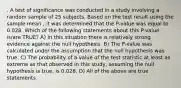 . A test of significance was conducted in a study involving a random sample of 25 subjects. Based on the test result using the sample mean , it was determined that the P-value was equal to 0.028. Which of the following statements about this P-value is/are TRUE? A) In this situation there is relatively strong evidence against the null hypothesis. B) The P-value was calculated under the assumption that the null hypothesis was true. C) The probability of a value of the test statistic at least as extreme as that observed in this study, assuming the null hypothesis is true, is 0.028. D) All of the above are true statements.