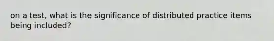 on a test, what is the significance of distributed practice items being included?