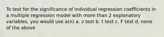 To test for the significance of individual regression coefficients in a multiple regression model with <a href='https://www.questionai.com/knowledge/keWHlEPx42-more-than' class='anchor-knowledge'>more than</a> 2 explanatory variables, you would use a(n) a. z test b. t test c. F test d. none of the above