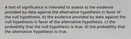 A test of significance is intended to assess a) the evidence provided by data against the alternative hypothesis in favor of the null hypothesis. b) the evidence provided by data against the null hypothesis in favor of the alternative hypothesis. c) the probability that the null hypothesis is true. d) the probability that the alternative hypothesis is true.