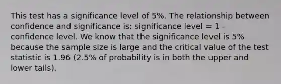 This test has a significance level of 5%. The relationship between confidence and significance is: significance level = 1 - confidence level. We know that the significance level is 5% because the sample size is large and the critical value of the test statistic is 1.96 (2.5% of probability is in both the upper and lower tails).