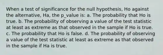 When a test of significance for the null hypothesis, Ho against the alternative, Ha, the p_value is: a. The probability that Ho is true. b. The probability of observing a value of the test statistic at least as extreme as that observed in the sample if Ho is true. c. The probability that Ho is false. d. The probability of observing a value of the test statistic at least as extreme as that observed in the sample if Ha is true.