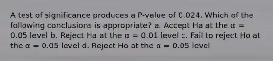 A test of significance produces a P-value of 0.024. Which of the following conclusions is appropriate? a. Accept Ha at the α = 0.05 level b. Reject Ha at the α = 0.01 level c. Fail to reject Ho at the α = 0.05 level d. Reject Ho at the α = 0.05 level