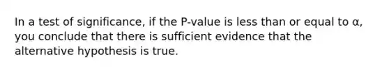 In a test of significance, if the P-value is <a href='https://www.questionai.com/knowledge/k7BtlYpAMX-less-than' class='anchor-knowledge'>less than</a> or equal to α, you conclude that there is sufficient evidence that the alternative hypothesis is true.