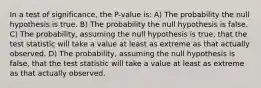 In a test of significance, the P-value is: A) The probability the null hypothesis is true. B) The probability the null hypothesis is false. C) The probability, assuming the null hypothesis is true, that the test statistic will take a value at least as extreme as that actually observed. D) The probability, assuming the null hypothesis is false, that the test statistic will take a value at least as extreme as that actually observed.