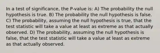 In a test of significance, the P-value is: A) The probability the null hypothesis is true. B) The probability the null hypothesis is false. C) The probability, assuming the null hypothesis is true, that the test statistic will take a value at least as extreme as that actually observed. D) The probability, assuming the null hypothesis is false, that the test statistic will take a value at least as extreme as that actually observed.