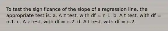 To test the significance of the slope of a regression line, the appropriate test is: a. A z test, with df = n-1. b. A t test, with df = n-1. c. A z test, with df = n-2. d. A t test, with df = n-2.