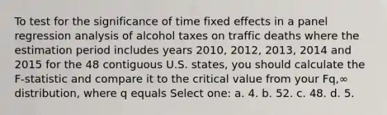 To test for the significance of time fixed effects in a panel regression analysis of alcohol taxes on traffic deaths where the estimation period includes years 2010, 2012, 2013, 2014 and 2015 for the 48 contiguous U.S. states, you should calculate the F-statistic and compare it to the critical value from your Fq,∞ distribution, where q equals Select one: a. 4. b. 52. c. 48. d. 5.