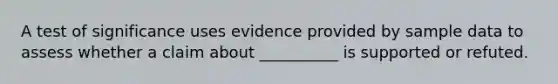 A test of significance uses evidence provided by sample data to assess whether a claim about __________ is supported or refuted.