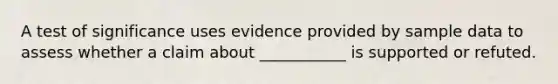 A test of significance uses evidence provided by sample data to assess whether a claim about ___________ is supported or refuted.