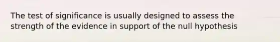 The test of significance is usually designed to assess the strength of the evidence in support of the null hypothesis