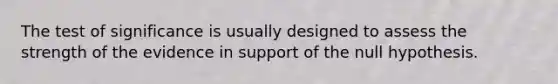 The test of significance is usually designed to assess the strength of the evidence in support of the null hypothesis.