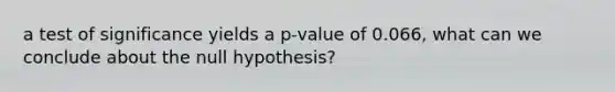 a test of significance yields a p-value of 0.066, what can we conclude about the null hypothesis?