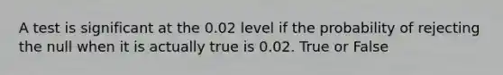 A test is significant at the 0.02 level if the probability of rejecting the null when it is actually true is 0.02. True or False