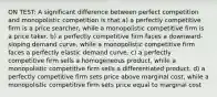 ON TEST: A significant difference between perfect competition and monopolistic competition is that a) a perfectly competitive firm is a price searcher, while a monopolistic competitive firm is a price taker. b) a perfectly competitive firm faces a downward-sloping demand curve, while a monopolistic competitive firm faces a perfectly elastic demand curve. c) a perfectly competitive firm sells a homogeneous product, while a monopolistic competitive firm sells a differentiated product. d) a perfectly competitive firm sets price above marginal cost, while a monopolistic competitive firm sets price equal to marginal cost