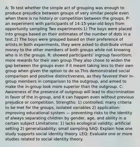 A: To test whether the simple act of grouping was enough to produce prejudice between groups of very similar people even when there is no history or competition between the groups. P: an experiment with participants of 14-15-year-old boys from opportunity sampling Two experiments:1) The boys were placed into groups based on their estimates of the number of dots in a test.2) The boys were grouped based on their preference of artists.In both experiments, they were asked to distribute virtual money to the other members of both groups while not knowing who is in the groups. R: showed participants' ingroup favoritism; more rewards for their own group.They also chose to widen the gap between the groups even if it meant taking less to their own group when given the option to do so.This demonstrated social comparison and positive distinctiveness, as they favored their in-group members in comparison to the outgroup, and aimed to make the in-group look more superior than the outgroup. C: Awareness of the presence of outgroup will lead to discrimination in favor of the in-group, and it can happen even without previous prejudice or competition. Strengths: 1) controlled; many criteria to be met for the groups, isolated variables 2) application: improving educational system — preventing risks to the identity of always separating children by gender, age, and ability in a certain subject Limitations: 1) lacks ecological validity; artificial setting 2) generalizability; small sampling SAQ: Explain how one study supports social identity theory. LEQ: Evaluate one or more studies related to social identity theory.