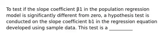 To test if the slope coefficient β1 in the population regression model is significantly different from zero, a hypothesis test is conducted on the slope coefficient b1 in the regression equation developed using sample data. This test is a __________