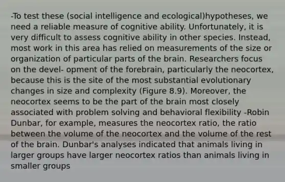 -To test these (social intelligence and ecological)hypotheses, we need a reliable measure of cognitive ability. Unfortunately, it is very difficult to assess cognitive ability in other species. Instead, most work in this area has relied on measurements of the size or organization of particular parts of the brain. Researchers focus on the devel- opment of the forebrain, particularly the neocortex, because this is the site of the most substantial evolutionary changes in size and complexity (Figure 8.9). Moreover, the neocortex seems to be the part of the brain most closely associated with problem solving and behavioral flexibility -Robin Dunbar, for example, measures the neocortex ratio, the ratio between the volume of the neocortex and the volume of the rest of the brain. Dunbar's analyses indicated that animals living in larger groups have larger neocortex ratios than animals living in smaller groups