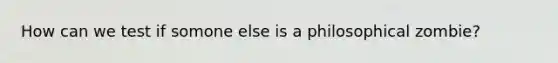 How can we test if somone else is a philosophical zombie?