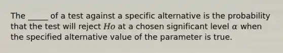 The _____ of a test against a specific alternative is the probability that the test will reject 𝐻𝑜 at a chosen significant level 𝛼 when the specified alternative value of the parameter is true.