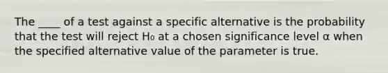 The ____ of a test against a specific alternative is the probability that the test will reject H₀ at a chosen significance level α when the specified alternative value of the parameter is true.