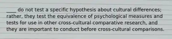 ____ do not test a specific hypothesis about cultural differences; rather, they test the equivalence of psychological measures and tests for use in other cross-cultural comparative research, and they are important to conduct before cross-cultural comparisons.