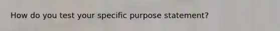 How do you test your specific purpose statement?