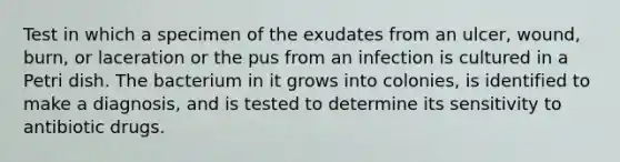 Test in which a specimen of the exudates from an ulcer, wound, burn, or laceration or the pus from an infection is cultured in a Petri dish. The bacterium in it grows into colonies, is identified to make a diagnosis, and is tested to determine its sensitivity to antibiotic drugs.