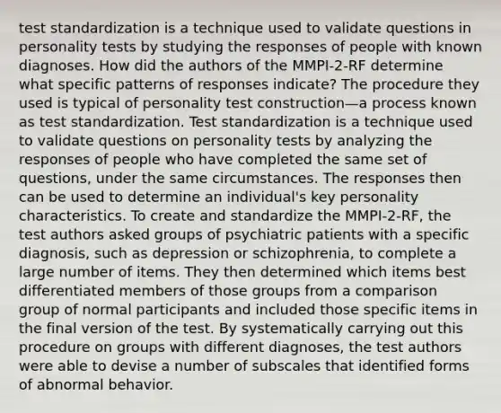 test standardization is a technique used to validate questions in personality tests by studying the responses of people with known diagnoses. How did the authors of the MMPI-2-RF determine what specific patterns of responses indicate? The procedure they used is typical of personality test construction—a process known as test standardization. Test standardization is a technique used to validate questions on personality tests by analyzing the responses of people who have completed the same set of questions, under the same circumstances. The responses then can be used to determine an individual's key personality characteristics. To create and standardize the MMPI-2-RF, the test authors asked groups of psychiatric patients with a specific diagnosis, such as depression or schizophrenia, to complete a large number of items. They then determined which items best differentiated members of those groups from a comparison group of normal participants and included those specific items in the final version of the test. By systematically carrying out this procedure on groups with different diagnoses, the test authors were able to devise a number of subscales that identified forms of abnormal behavior.