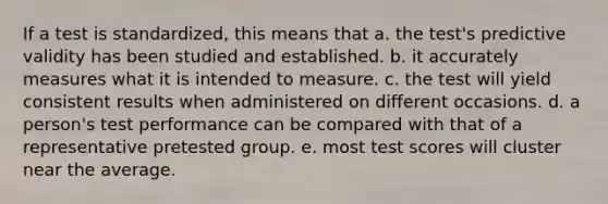 If a test is standardized, this means that a. the test's predictive validity has been studied and established. b. it accurately measures what it is intended to measure. c. the test will yield consistent results when administered on different occasions. d. a person's test performance can be compared with that of a representative pretested group. e. most test scores will cluster near the average.