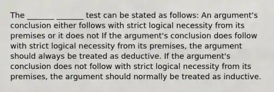 The _______ _______ test can be stated as follows: An argument's conclusion either follows with strict logical necessity from its premises or it does not If the argument's conclusion does follow with strict logical necessity from its premises, the argument should always be treated as deductive. If the argument's conclusion does not follow with strict logical necessity from its premises, the argument should normally be treated as inductive.