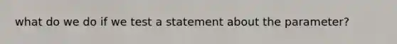 what do we do if we test a statement about the parameter?