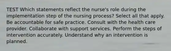 TEST Which statements reflect the nurse's role during the implementation step of the nursing process? Select all that apply. Be accountable for safe practice. Consult with the health care provider. Collaborate with support services. Perform the steps of intervention accurately. Understand why an intervention is planned.