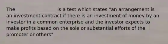 The ________ ________ is a test which states "an arrangement is an investment contract if there is an investment of money by an investor in a common enterprise and the investor expects to make profits based on the sole or substantial efforts of the promoter or others"