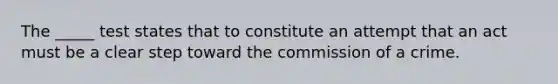 The _____ test states that to constitute an attempt that an act must be a clear step toward the commission of a crime.