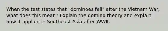 When the test states that "dominoes fell" after the Vietnam War, what does this mean? Explain the domino theory and explain how it applied in Southeast Asia after WWII.