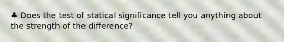 ♣ Does the test of statical significance tell you anything about the strength of the difference?