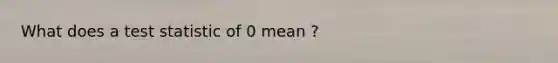 What does a test statistic of 0 mean ?