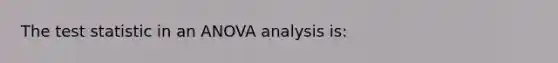 The test statistic in an ANOVA analysis is: