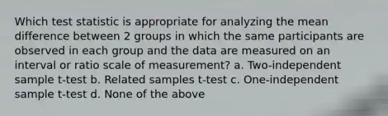 Which test statistic is appropriate for analyzing the mean difference between 2 groups in which the same participants are observed in each group and the data are measured on an interval or ratio scale of measurement? a. Two-independent sample t-test b. Related samples t-test c. One-independent sample t-test d. None of the above