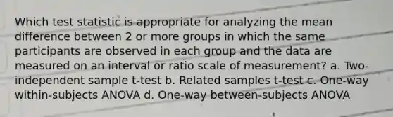 Which test statistic is appropriate for analyzing the mean difference between 2 or more groups in which the same participants are observed in each group and the data are measured on an interval or ratio scale of measurement? a. Two-independent sample t-test b. Related samples t-test c. One-way within-subjects ANOVA d. One-way between-subjects ANOVA