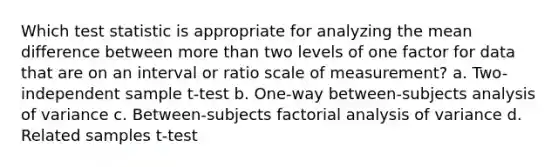 Which test statistic is appropriate for analyzing the mean difference between more than two levels of one factor for data that are on an interval or ratio scale of measurement? a. Two-independent sample t-test b. One-way between-subjects analysis of variance c. Between-subjects factorial analysis of variance d. Related samples t-test