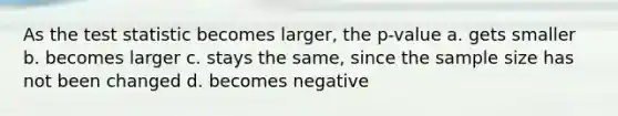 As the test statistic becomes larger, the p-value a. gets smaller b. becomes larger c. stays the same, since the sample size has not been changed d. becomes negative