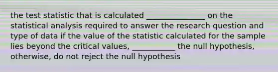 the test statistic that is calculated _______________ on the statistical analysis required to answer the research question and type of data if the value of the statistic calculated for the sample lies beyond the critical values, ___________ the null hypothesis, otherwise, do not reject the null hypothesis