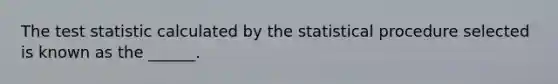 The test statistic calculated by the statistical procedure selected is known as the ______.