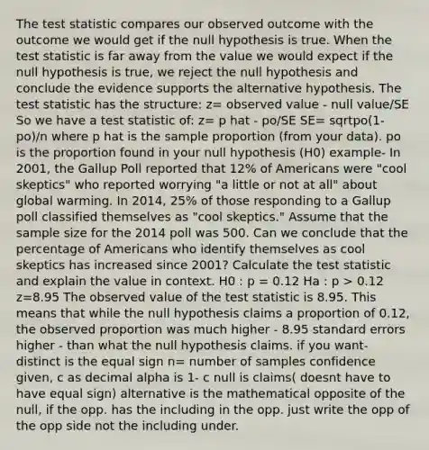 The test statistic compares our observed outcome with the outcome we would get if the null hypothesis is true. When the test statistic is far away from the value we would expect if the null hypothesis is true, we reject the null hypothesis and conclude the evidence supports the alternative hypothesis. The test statistic has the structure: z= observed value - null value/SE So we have a test statistic of: z= p hat - po/SE SE= sqrtpo(1- po)/n where p hat is the sample proportion (from your data). po is the proportion found in your null hypothesis (H0) example- In 2001, the Gallup Poll reported that 12% of Americans were "cool skeptics" who reported worrying "a little or not at all" about global warming. In 2014, 25% of those responding to a Gallup poll classified themselves as "cool skeptics." Assume that the sample size for the 2014 poll was 500. Can we conclude that the percentage of Americans who identify themselves as cool skeptics has increased since 2001? Calculate the test statistic and explain the value in context. H0 : p = 0.12 Ha : p > 0.12 z=8.95 The observed value of the test statistic is 8.95. This means that while the null hypothesis claims a proportion of 0.12, the observed proportion was much higher - 8.95 standard errors higher - than what the null hypothesis claims. if you want- distinct is the equal sign n= number of samples confidence given, c as decimal alpha is 1- c null is claims( doesnt have to have equal sign) alternative is the mathematical opposite of the null, if the opp. has the including in the opp. just write the opp of the opp side not the including under.