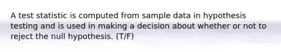 A test statistic is computed from sample data in hypothesis testing and is used in making a decision about whether or not to reject the null hypothesis. (T/F)