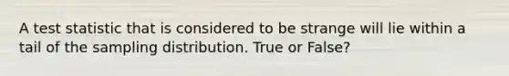 A test statistic that is considered to be strange will lie within a tail of the sampling distribution. True or False?