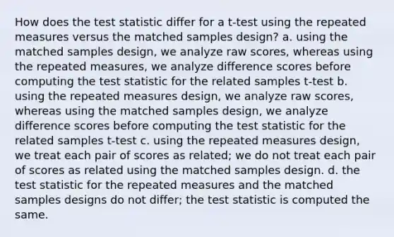 How does <a href='https://www.questionai.com/knowledge/kzeQt8hpQB-the-test-statistic' class='anchor-knowledge'>the test statistic</a> differ for a t-test using the repeated measures versus the matched samples design? a. using the matched samples design, we analyze raw scores, whereas using the repeated measures, we analyze difference scores before computing the test statistic for the related samples t-test b. using the repeated measures design, we analyze raw scores, whereas using the matched samples design, we analyze difference scores before computing the test statistic for the related samples t-test c. using the repeated measures design, we treat each pair of scores as related; we do not treat each pair of scores as related using the matched samples design. d. the test statistic for the repeated measures and the matched samples designs do not differ; the test statistic is computed the same.