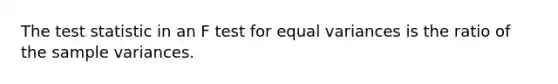 The test statistic in an F test for equal variances is the ratio of the sample variances.